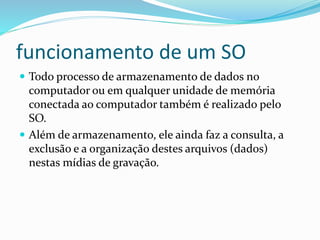 funcionamento de um SO
 Todo processo de armazenamento de dados no
computador ou em qualquer unidade de memória
conectada ao computador também é realizado pelo
SO.
 Além de armazenamento, ele ainda faz a consulta, a
exclusão e a organização destes arquivos (dados)
nestas mídias de gravação.
 