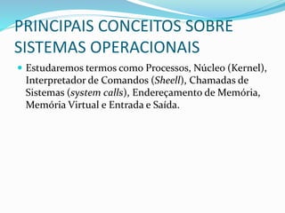 PRINCIPAIS CONCEITOS SOBRE
SISTEMAS OPERACIONAIS
 Estudaremos termos como Processos, Núcleo (Kernel),
Interpretador de Comandos (Sheell), Chamadas de
Sistemas (system calls), Endereçamento de Memória,
Memória Virtual e Entrada e Saída.
 