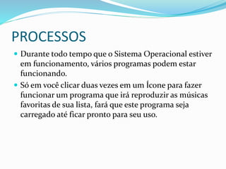 PROCESSOS
 Durante todo tempo que o Sistema Operacional estiver
em funcionamento, vários programas podem estar
funcionando.
 Só em você clicar duas vezes em um Ícone para fazer
funcionar um programa que irá reproduzir as músicas
favoritas de sua lista, fará que este programa seja
carregado até ficar pronto para seu uso.
 
