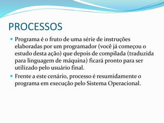 PROCESSOS
 Programa é o fruto de uma série de instruções
elaboradas por um programador (você já começou o
estudo desta ação) que depois de compilada (traduzida
para linguagem de máquina) ficará pronto para ser
utilizado pelo usuário final.
 Frente a este cenário, processo é resumidamente o
programa em execução pelo Sistema Operacional.
 