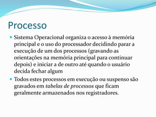 Processo
 Sistema Operacional organiza o acesso à memória
principal e o uso do processador decidindo parar a
execução de um dos processos (gravando as
orientações na memória principal para continuar
depois) e iniciar a de outro até quando o usuário
decida fechar algum
 Todos estes processos em execução ou suspenso são
gravados em tabelas de processos que ficam
geralmente armazenados nos registradores.
 