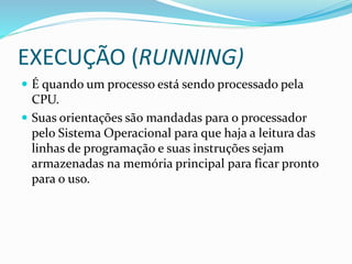 EXECUÇÃO (RUNNING)
 É quando um processo está sendo processado pela
CPU.
 Suas orientações são mandadas para o processador
pelo Sistema Operacional para que haja a leitura das
linhas de programação e suas instruções sejam
armazenadas na memória principal para ficar pronto
para o uso.
 