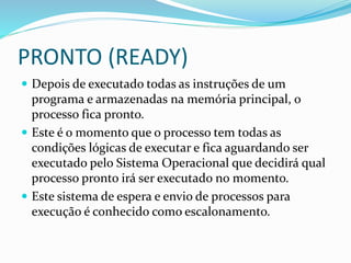 PRONTO (READY)
 Depois de executado todas as instruções de um
programa e armazenadas na memória principal, o
processo fica pronto.
 Este é o momento que o processo tem todas as
condições lógicas de executar e fica aguardando ser
executado pelo Sistema Operacional que decidirá qual
processo pronto irá ser executado no momento.
 Este sistema de espera e envio de processos para
execução é conhecido como escalonamento.
 
