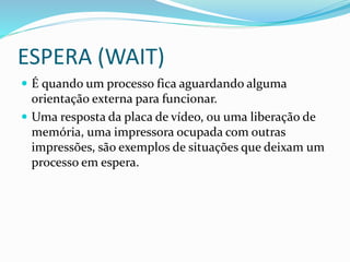 ESPERA (WAIT)
 É quando um processo fica aguardando alguma
orientação externa para funcionar.
 Uma resposta da placa de vídeo, ou uma liberação de
memória, uma impressora ocupada com outras
impressões, são exemplos de situações que deixam um
processo em espera.
 