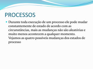 PROCESSOS
 Durante toda execução de um processo ele pode mudar
constantemente de estado de acordo com as
circunstâncias, mais as mudanças não são aleatórias e
muito menos acontecem a qualquer momento.
Vejamos as quatro possíveis mudanças dos estados de
processo
 