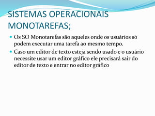 SISTEMAS OPERACIONAIS
MONOTAREFAS;
 Os SO Monotarefas são aqueles onde os usuários só
podem executar uma tarefa ao mesmo tempo.
 Caso um editor de texto esteja sendo usado e o usuário
necessite usar um editor gráfico ele precisará sair do
editor de texto e entrar no editor gráfico
 
