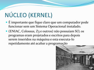 NÚCLEO (KERNEL)
 É importante que fique claro que um computador pode
funcionar sem um Sistema Operacional instalado.
 (ENIAC, Colossus, Z3 e outros) não possuíam SO, os
programas eram projetados e escritos para depois
serem inseridos na máquina e esta executa-lo
repetidamente até acabar a programação
 