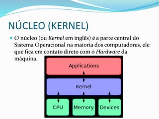 NÚCLEO (KERNEL)
 O núcleo (ou Kernel em inglês) é a parte central do
Sistema Operacional na maioria dos computadores, ele
que fica em contato direto com o Hardware da
máquina.
 