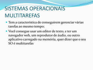 SISTEMAS OPERACIONAIS
MULTITAREFAS
 Tem a característica de conseguirem gerenciar várias
tarefas ao mesmo tempo;
 Você consegue usar um editor de texto, e ter um
navegador web, um reprodutor de áudio, ou outro
aplicativo carregado na memória, quer dizer que o seu
SO é multitarefas
 