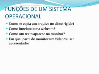 FUNÇÕES DE UM SISTEMA
OPERACIONAL
 Como se copia um arquivo no disco rígido?
 Como funciona uma webcam?
 Como um texto aparece no monitor?
 Em qual parte do monitor um vídeo vai ser
apresentado?
 