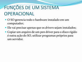FUNÇÕES DE UM SISTEMA
OPERACIONAL
 O SO gerencia todo o hardware instalado em um
computador;
 Ele vai precisar apenas que os drivers sejam instalados;
 Copiar um arquivo de um pen driver para o disco rígido
é outra ação do SO, utilizar programas próprios para
um servidor.
 