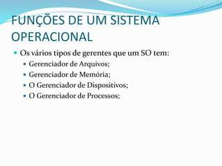 FUNÇÕES DE UM SISTEMA
OPERACIONAL
 Os vários tipos de gerentes que um SO tem:
 Gerenciador de Arquivos;
 Gerenciador de Memória;
 O Gerenciador de Dispositivos;
 O Gerenciador de Processos;
 