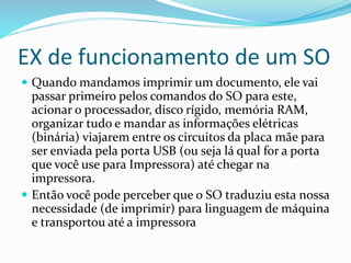 EX de funcionamento de um SO
 Quando mandamos imprimir um documento, ele vai
passar primeiro pelos comandos do SO para este,
acionar o processador, disco rígido, memória RAM,
organizar tudo e mandar as informações elétricas
(binária) viajarem entre os circuitos da placa mãe para
ser enviada pela porta USB (ou seja lá qual for a porta
que você use para Impressora) até chegar na
impressora.
 Então você pode perceber que o SO traduziu esta nossa
necessidade (de imprimir) para linguagem de máquina
e transportou até a impressora
 