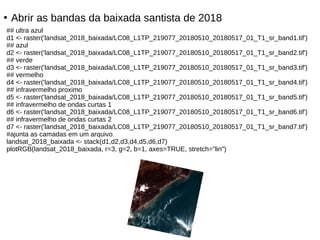 ●
Abrir as bandas da baixada santista de 2018
## ultra azul
d1 <- raster('landsat_2018_baixada/LC08_L1TP_219077_20180510_20180517_01_T1_sr_band1.tif')
## azul
d2 <- raster('landsat_2018_baixada/LC08_L1TP_219077_20180510_20180517_01_T1_sr_band2.tif')
## verde
d3 <- raster('landsat_2018_baixada/LC08_L1TP_219077_20180510_20180517_01_T1_sr_band3.tif')
## vermelho
d4 <- raster('landsat_2018_baixada/LC08_L1TP_219077_20180510_20180517_01_T1_sr_band4.tif')
## infravermelho proximo
d5 <- raster('landsat_2018_baixada/LC08_L1TP_219077_20180510_20180517_01_T1_sr_band5.tif')
## infravermelho de ondas curtas 1
d6 <- raster('landsat_2018_baixada/LC08_L1TP_219077_20180510_20180517_01_T1_sr_band6.tif')
## infravermelho de ondas curtas 2
d7 <- raster('landsat_2018_baixada/LC08_L1TP_219077_20180510_20180517_01_T1_sr_band7.tif')
#ajunta as camadas em um arquivo
landsat_2018_baixada <- stack(d1,d2,d3,d4,d5,d6,d7)
plotRGB(landsat_2018_baixada, r=3, g=2, b=1, axes=TRUE, stretch="lin")
 