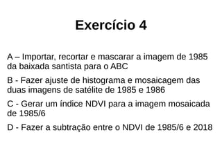 Exercício 4
A – Importar, recortar e mascarar a imagem de 1985
da baixada santista para o ABC
B - Fazer ajuste de histograma e mosaicagem das
duas imagens de satélite de 1985 e 1986
C - Gerar um índice NDVI para a imagem mosaicada
de 1985/6
D - Fazer a subtração entre o NDVI de 1985/6 e 2018
 