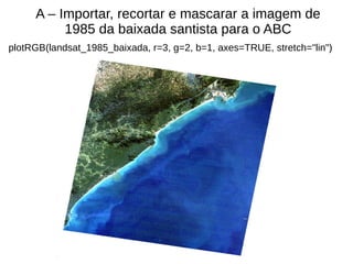 A – Importar, recortar e mascarar a imagem de
1985 da baixada santista para o ABC
plotRGB(landsat_1985_baixada, r=3, g=2, b=1, axes=TRUE, stretch="lin")
 