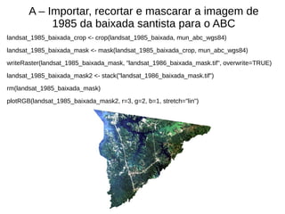 A – Importar, recortar e mascarar a imagem de
1985 da baixada santista para o ABC
landsat_1985_baixada_crop <- crop(landsat_1985_baixada, mun_abc_wgs84)
landsat_1985_baixada_mask <- mask(landsat_1985_baixada_crop, mun_abc_wgs84)
writeRaster(landsat_1985_baixada_mask, "landsat_1986_baixada_mask.tif", overwrite=TRUE)
landsat_1985_baixada_mask2 <- stack("landsat_1986_baixada_mask.tif")
rm(landsat_1985_baixada_mask)
plotRGB(landsat_1985_baixada_mask2, r=3, g=2, b=1, stretch="lin")
 