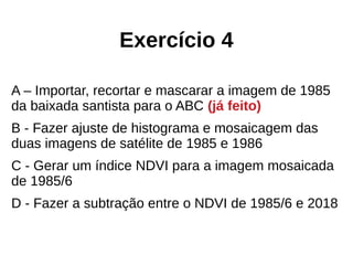 Exercício 4
A – Importar, recortar e mascarar a imagem de 1985
da baixada santista para o ABC (já feito)
B - Fazer ajuste de histograma e mosaicagem das
duas imagens de satélite de 1985 e 1986
C - Gerar um índice NDVI para a imagem mosaicada
de 1985/6
D - Fazer a subtração entre o NDVI de 1985/6 e 2018
 