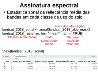 Assinatura espectral
●
Estatística zonal da reflectância média das
bandas em cada classe de uso do solo
landsat_2018_zonal <- zonal(landsat_2018_abc_mask2,
landsat_2018_rasterize, fun="mean", na.rm=TRUE)
View(landsat_2018_zonal)
Fonte das informações
Classes sumarizadas Dado
sumarizado:
média
Não usar
pixels de
valor nulo
 