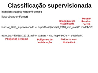Classificação supervisionada
install.packages("randomForest")
library(randomForest)
landsat_2018_supervisionado <- superClass(landsat_2018_abc_mask2, model="rf",
trainData = landsat_2018_treino, valData = val, responseCol = "descricao")
Imagem a ser
classificada
Modelo
Random
Forest
Polígonos de treino Polígonos de
validacação
Atributos com
as classes
 