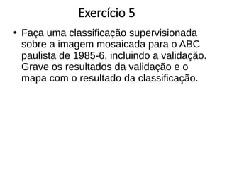 Exercício 5
●
Faça uma classificação supervisionada
sobre a imagem mosaicada para o ABC
paulista de 1985-6, incluindo a validação.
Grave os resultados da validação e o
mapa com o resultado da classificação.
 