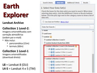EarthEarth
ExplorerExplorer
Landsat Archive
Collection 1 Level-2:
Imagens ortorretificadas com
correção atmosférica
(ordem por e-mail)
●
Não inclui:

pancromática (15m)

termais (60m)
Collection 1 Level-1
Imagens ortorretificadas
(download direto)
L8 = Landsat 8 (OLI)
L4-5 = Landsat 4 e 5 (TM)
 