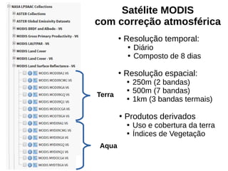 Satélite MODIS
com correção atmosférica
●
Resolução temporal:

Diário

Composto de 8 dias
●
Resolução espacial:

250m (2 bandas)

500m (7 bandas)

1km (3 bandas termais)
●
Produtos derivados

Uso e cobertura da terra

Índices de Vegetação
Terra
Aqua
 