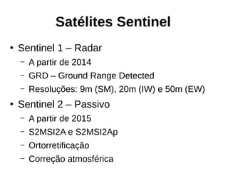 Satélites Sentinel
●
Sentinel 1 – Radar
– A partir de 2014
– GRD – Ground Range Detected
– Resoluções: 9m (SM), 20m (IW) e 50m (EW)
●
Sentinel 2 – Passivo
– A partir de 2015
– S2MSI2A e S2MSI2Ap
– Ortorretificação
– Correção atmosférica
 