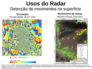 Usos do Radar
Detecção de movimentos na superfície
Terremotos Movimentos de massa
Perugia (Itália), 30 out. 2016 Maoxian (China), 2014-2017
Intrieri, E.,et al.., 2018. The Maoxian landslide as seen from space: detecting precursors of failure with Sentinel-1 data. Landslides, 15(1), pp.123-133.
Polcari, M., et al. 2017. Using multi-band InSAR data for detecting local deformation phenomena induced by the 2016–2017 Central Italy seismic sequence
Remote Sensing of Environment, 201, pp.234-242.
 
