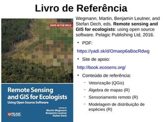 Livro de Referência
Wegmann, Martin, Benjamin Leutner, and
Stefan Dech, eds. Remote sensing and
GIS for ecologists: using open source
software. Pelagic Publishing Ltd, 2016.
●
PDF:
https://yadi.sk/d/Omaep6aBocRdwg
●
Site de apoio:
http://book.ecosens.org/
●
Conteúdo de referência:
– Vetorização (QGis)
– Álgebra de mapas (R)
– Sensoriamento remoto (R)
– Modelagem de distribuição de
espécies (R)
 