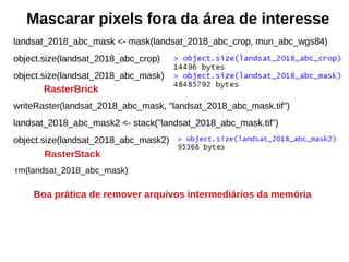 Mascarar pixels fora da área de interesse
landsat_2018_abc_mask <- mask(landsat_2018_abc_crop, mun_abc_wgs84)
object.size(landsat_2018_abc_crop)
object.size(landsat_2018_abc_mask)
writeRaster(landsat_2018_abc_mask, "landsat_2018_abc_mask.tif")
landsat_2018_abc_mask2 <- stack("landsat_2018_abc_mask.tif")
object.size(landsat_2018_abc_mask2)
rm(landsat_2018_abc_mask)
Boa prática de remover arquivos intermediários da memória
RasterBrick
RasterStack
 