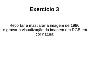 Exercício 3
Recortar e mascarar a imagem de 1986,
e gravar a visualização da imagem em RGB em
cor natural
 