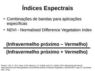 Índices Espectrais
●
Combinações de bandas para aplicações
específicas
●
NDVI - Normalised Difference Vegetation Index
Rouse, J.W. Jr., R.H. Haas, D.W. Deering, J.A. Schell, and J.C. Harlan,1974. Monitoring the Vernal
Advancement and Retrogradation (GreenWave Effect) of Natural Vegetation, NASA/GSFC Type III, Greenbelt,
MD., 371p.
(Infravermelho próximo – Vermelho)
(Infravermelho próximo + Vermelho)
 