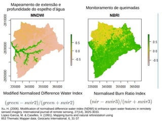 Modified Normalised Difference Water Index Normalised Burn Ratio Index
Xu, H. (2006). Modification of normalised difference water index (NDWI) to enhance open water features in remotely
sensed imagery. International journal of remote sensing, 27(14), 3025-3033.
Lopez-Garcia, M. & Caselles, V. (1991). Mapping burns and natural reforestation using
853 Thematic Mapper data. Geocarto International, 6, 31-37
Mapeamento de extensão e
profundidade do espelho d’água Monitoramento de queimadas
 
