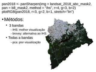 pan2018 <- panSharpen(img = landsat_2018_abc_mask2,
pan = b8_mask2, method = "ihs", r=4, g=3, b=2)
plotRGB(pan2018, r=3, g=2, b=1, stretch="lin")
●
Métodos:

3 bandas
- IHS: melhor visualização
- brovey: alternativa ao IHS

Todas a bandas
- pca: pior visualização
 