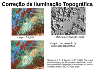 Correção de Iluminação Topográfica
Imagem Original Modelo de Elevação Digital
Imagem com correção de
iluminação topográfica
Shepherd, J. D., & Dymond, J. R. (2003). Correcting
satellite imagery for the variance of reflectance and
illumination with topography. International Journal of
Remote Sensing, 24(17), 3503-3514.
 