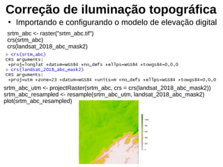 Correção de iluminação topográfica
srtm_abc <- raster("srtm_abc.tif")
crs(srtm_abc)
crs(landsat_2018_abc_mask2)
●
Importando e configurando o modelo de elevação digital
srtm_abc_utm <- projectRaster(srtm_abc, crs = crs(landsat_2018_abc_mask2))
srtm_abc_resampled <- resample(srtm_abc_utm, landsat_2018_abc_mask2)
plot(srtm_abc_resampled)
 