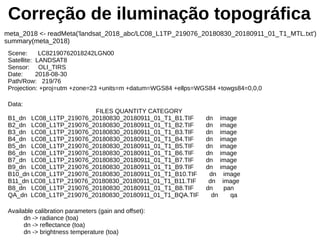 Correção de iluminação topográfica
meta_2018 <- readMeta('landsat_2018_abc/LC08_L1TP_219076_20180830_20180911_01_T1_MTL.txt')
summary(meta_2018)
Scene: LC82190762018242LGN00
Satellite: LANDSAT8
Sensor: OLI_TIRS
Date: 2018-08-30
Path/Row: 219/76
Projection: +proj=utm +zone=23 +units=m +datum=WGS84 +ellps=WGS84 +towgs84=0,0,0
Data:
FILES QUANTITY CATEGORY
B1_dn LC08_L1TP_219076_20180830_20180911_01_T1_B1.TIF dn image
B2_dn LC08_L1TP_219076_20180830_20180911_01_T1_B2.TIF dn image
B3_dn LC08_L1TP_219076_20180830_20180911_01_T1_B3.TIF dn image
B4_dn LC08_L1TP_219076_20180830_20180911_01_T1_B4.TIF dn image
B5_dn LC08_L1TP_219076_20180830_20180911_01_T1_B5.TIF dn image
B6_dn LC08_L1TP_219076_20180830_20180911_01_T1_B6.TIF dn image
B7_dn LC08_L1TP_219076_20180830_20180911_01_T1_B7.TIF dn image
B9_dn LC08_L1TP_219076_20180830_20180911_01_T1_B9.TIF dn image
B10_dn LC08_L1TP_219076_20180830_20180911_01_T1_B10.TIF dn image
B11_dn LC08_L1TP_219076_20180830_20180911_01_T1_B11.TIF dn image
B8_dn LC08_L1TP_219076_20180830_20180911_01_T1_B8.TIF dn pan
QA_dn LC08_L1TP_219076_20180830_20180911_01_T1_BQA.TIF dn qa
Available calibration parameters (gain and offset):
dn -> radiance (toa)
dn -> reflectance (toa)
dn -> brightness temperature (toa)
 