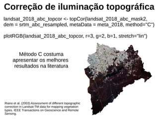 Correção de iluminação topográfica
landsat_2018_abc_topcor <- topCor(landsat_2018_abc_mask2,
dem = srtm_abc_resampled, metaData = meta_2018, method="C")
plotRGB(landsat_2018_abc_topcor, r=3, g=2, b=1, stretch="lin")
Método C costuma
apresentar os melhores
resultados na literatura
Riano et al. (2003) Assessment of different topographic
correction in Landsat-TM data for mapping vegetation
types. IEEE Transactions on Geoscience and Remote
Sensing.
 