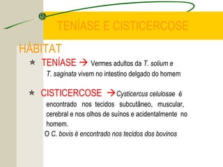 TENÍASE E CISTICERCOSE
HÁBITAT
 TENÍASE  Vermes adultos da T. solium e
T. saginata vivem no intestino delgado do homem
 CISTICERCOSE Cysticercus celulosae é
encontrado nos tecidos subcutâneo, muscular,
cerebral e nos olhos de suínos e acidentalmente no
homem.
O C. bovis é encontrado nos tecidos dos bovinos
 