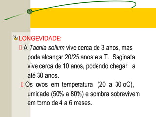 TENÍASE E CISTICERCOSE
LONGEVIDADE:
 A Taenia solium vive cerca de 3 anos, mas
pode alcançar 20/25 anos e a T. Saginata
vive cerca de 10 anos, podendo chegar a
até 30 anos.
 Os ovos em temperatura (20 a 30 oC),
umidade (50% a 80%) e sombra sobrevivem
em torno de 4 a 6 meses.
 