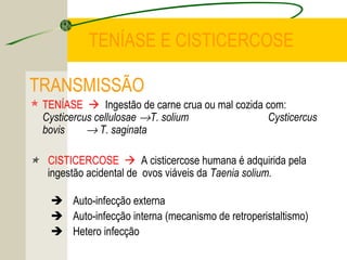 TENÍASE E CISTICERCOSE
TRANSMISSÃO
 TENÍASE  Ingestão de carne crua ou mal cozida com:
Cysticercus cellulosae →T. solium Cysticercus
bovis → T. saginata
 CISTICERCOSE  A cisticercose humana é adquirida pela
ingestão acidental de ovos viáveis da Taenia solium.
 Auto-infecção externa
 Auto-infecção interna (mecanismo de retroperistaltismo)
 Hetero infecção
 
