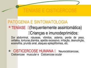 TENÍASE E CISTICERCOSE
PATOGENIA E SINTOMATOLOGIA
TENÍASE (frequentemente assintomática)
Crianças e imunodeprimidos:
Dor abdominal, náuseas, vômitos, astenia, perda de peso,
cefaléia, tonturas,diarréia, apetite excessivo, irritação, desnutrição,
eosinofilia, prurido anal, ataques epileptiformes, etc.
 CISTICERCOSE HUMANA  Neurocisticercose,
Cisticercose muscular e Cisticercose ocular
 
