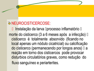 TENÍASE E CISTICERCOSE
NEUROCISTICERCOSE:
 Instalação da larva processo inflamatório 
morte do cisticerco (3 a 6 meses após a infecção) 
cisticerco é totalmente absorvido (ficando no
local apenas um nódulo cicatricial) ou calcificação
do cisticerco (permanecendo por longos anos)  a
reação em torno dos cisticercos pode provocar
disturbios circulatórios graves, como redução do
fluxo sanguíneo e periarterites.
 