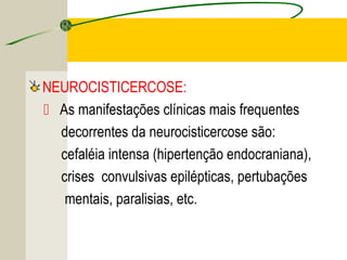 NEUROCISTICERCOSE:
 As manifestações clínicas mais frequentes
decorrentes da neurocisticercose são:
cefaléia intensa (hipertenção endocraniana),
crises convulsivas epilépticas, pertubações
mentais, paralisias, etc.
 