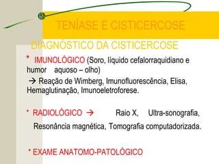 TENÍASE E CISTICERCOSE
DIAGNÓSTICO DA CISTICERCOSE
* IMUNOLÓGICO (Soro, líquido cefalorraquidiano e
humor aquoso – olho)
 Reação de Wimberg, Imunofluorescência, Elisa,
Hemaglutinação, Imunoeletroforese.
* RADIOLÓGICO  Raio X, Ultra-sonografia,
Resonância magnética, Tomografia computadorizada.
* EXAME ANATOMO-PATOLÓGICO
 