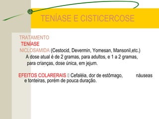 TENÍASE E CISTICERCOSE
TRATAMENTO
TENÍASE
NICLOSAMIDA (Cestocid, Devermin, Yomesan, Mansonil,etc.)
A dose atual é de 2 gramas, para adultos, e 1 a 2 gramas,
para crianças, dose única, em jejum.
EFEITOS COLARERAIS  Cefaléia, dor de estômago, náuseas
e tonteiras, porém de pouca duração.
 