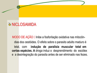 TENÍASE E CISTICERCOSE
NICLOSAMIDA
MODO DE AÇÃO  Inibe a fosforilação oxidativa nas mitocôn-
dias dos cestóides. O efeito sobre o parasito adulto maduro é
letal, com indução de paralisia muscular total em
certas espécies. A droga induz o desprendimento do escólex
e a desintegração do parasita antes de ser eliminado nas fezes.
 