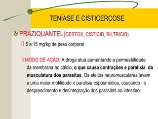 TENÍASE E CISTICERCOSE
PRAZIQUANTEL(CESTOX, CISTICID, BILTRICID)
 5 a 15 mg/kg de peso corporal.
 MODO DE AÇÃO: A droga atua aumentando a permeabilidade
da membrana ao cálcio, o que causa contrações e paralisia da
musculatura dos parasitas. Os efeitos neuromusculares levam
a uma maior motilidade e paralisia espasmódica, causando o
desprendimento e desintegração dos parasitas no intestino.
 