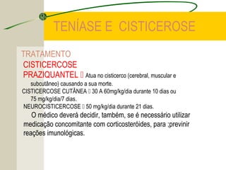 TENÍASE E CISTICEROSE
TRATAMENTO
CISTICERCOSE
PRAZIQUANTEL  Atua no cisticerco (cerebral, muscular e
subcutâneo) causando a sua morte.
CISTICERCOSE CUTÂNEA  30 A 60mg/kg/dia durante 10 dias ou
75 mg/kg/dia/7 dias.
NEUROCISTICERCOSE  50 mg/kg/dia durante 21 dias.
O médico deverá decidir, também, se é necessário utilizar
medicação concomitante com corticosteróides, para ;previnir
reações imunológicas.
 
